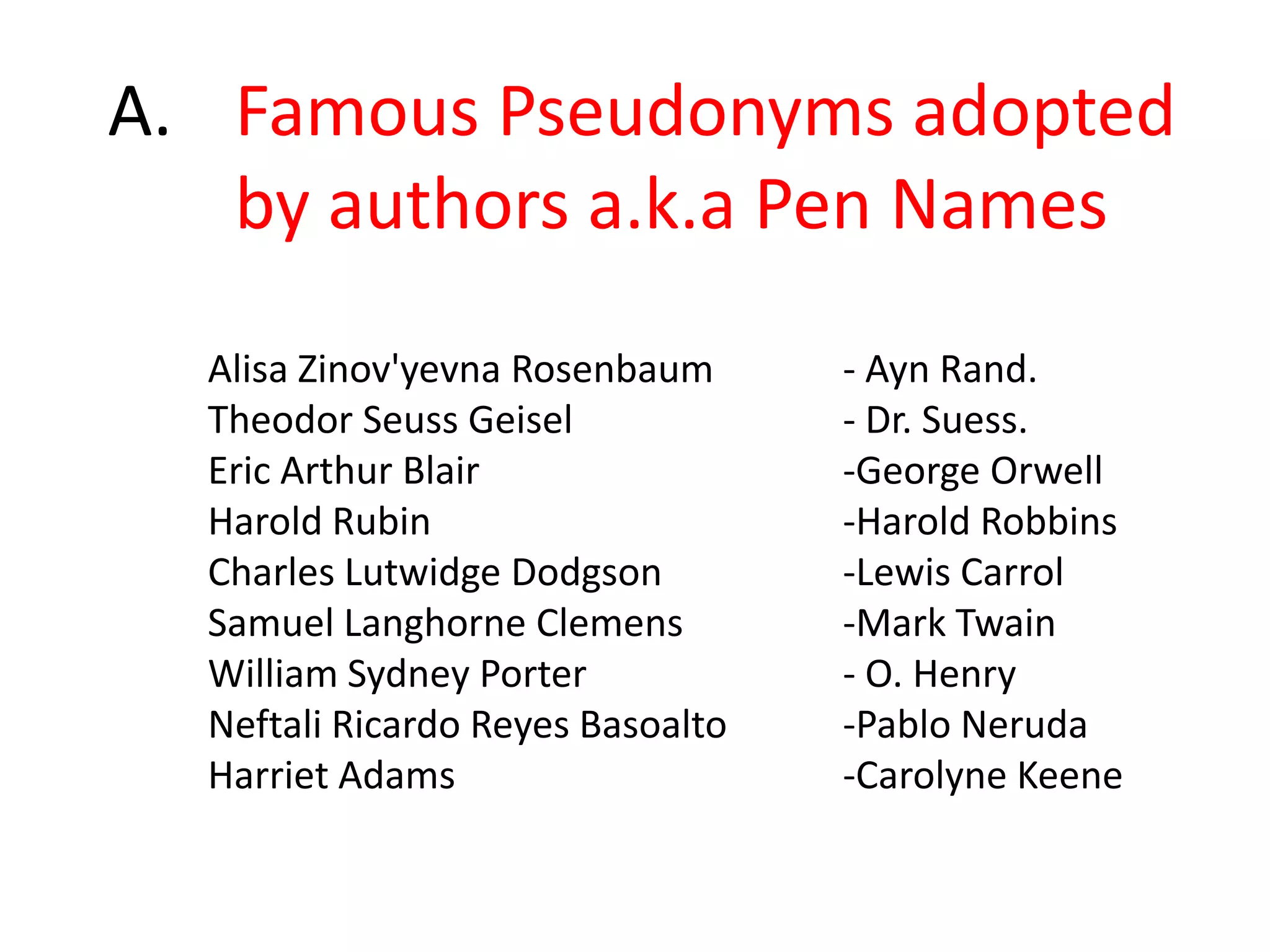 A. 	Famous Pseudonyms adopted 	by authors a.k.a Pen NamesAlisa Zinov'yevnaRosenbaum		- Ayn Rand.Theodor Seuss Geisel			- Dr. Suess.Eric Arthur Blair			-George OrwellHarold Rubin				-Harold RobbinsCharles LutwidgeDodgson		-Lewis CarrolSamuel Langhorne Clemens		-Mark TwainWilliam Sydney Porter			- O. HenryNeftali Ricardo Reyes Basoalto	-Pablo NerudaHarriet Adams				-Carolyne Keene