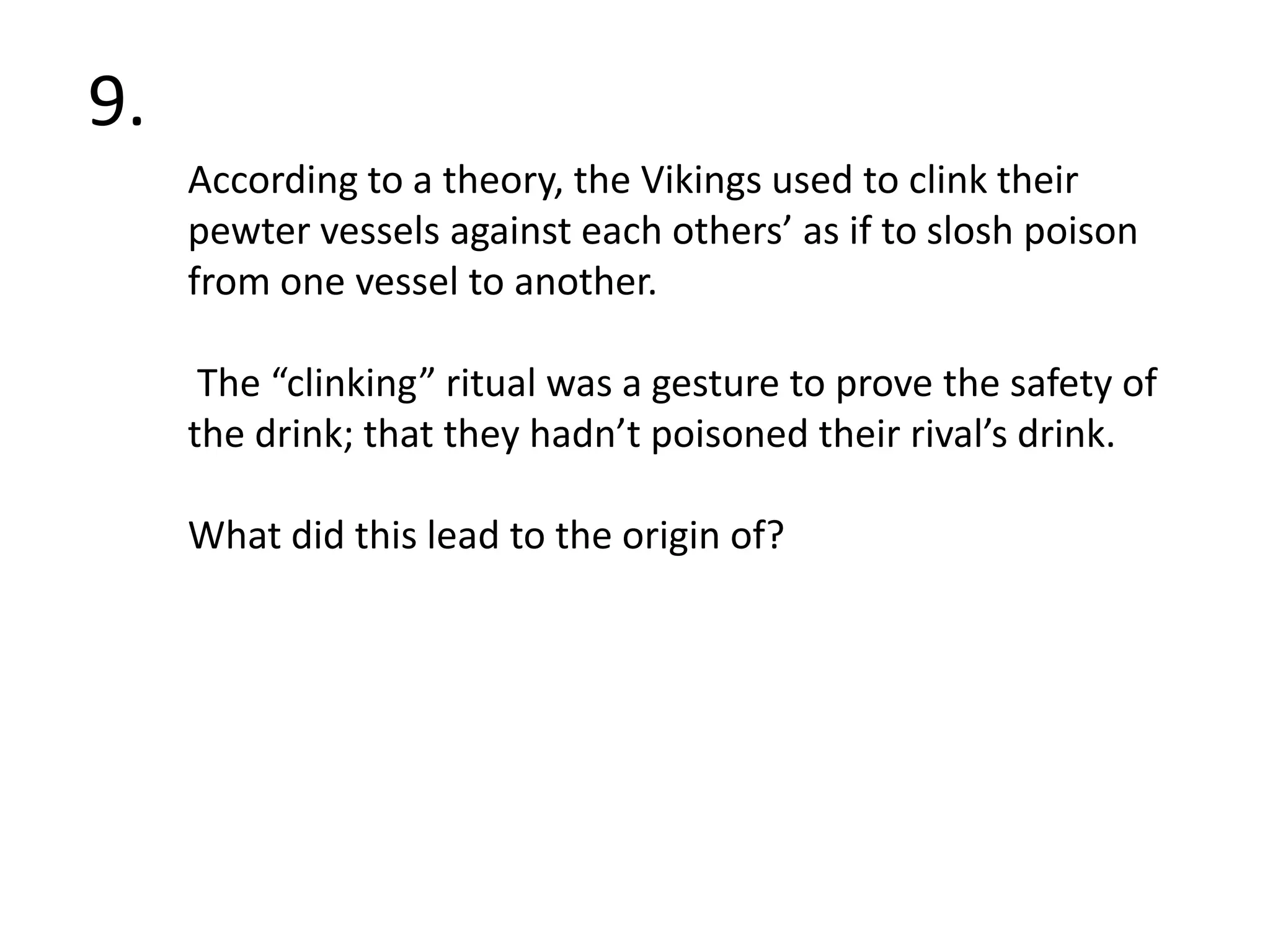 9. According to atheory, the Vikings used to clink their pewter vessels against each others’ as if to slosh poison from one vessel to another. The “clinking” ritual was a gesture to prove the safety of the drink; that they hadn’t poisoned their rival’s drink.  What did this lead to the origin of?