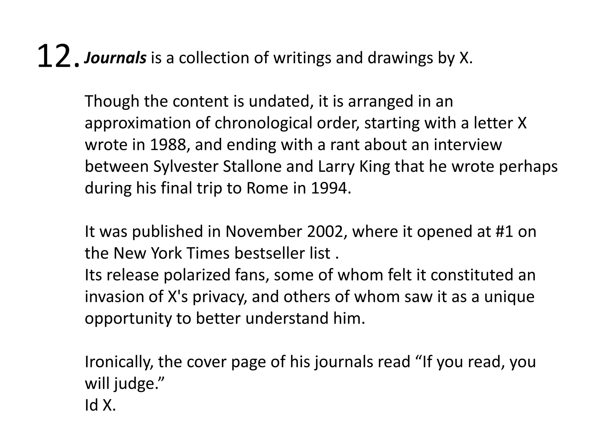12.Journals is a collection of writings and drawings by X. Though the content is undated, it is arranged in an approximation of chronological order, starting with a letter X wrote in 1988, and ending with a rant about an interview between Sylvester Stallone and Larry King that he wrote perhaps during his final trip to Rome in 1994.It was published in November 2002, where it opened at #1 on the New York Times bestseller list .Its release polarized fans, some of whom felt it constituted an invasion of X's privacy, and others of whom saw it as a unique opportunity to better understand him. Ironically, the cover page of his journals read “If you read, you will judge.” Id X.