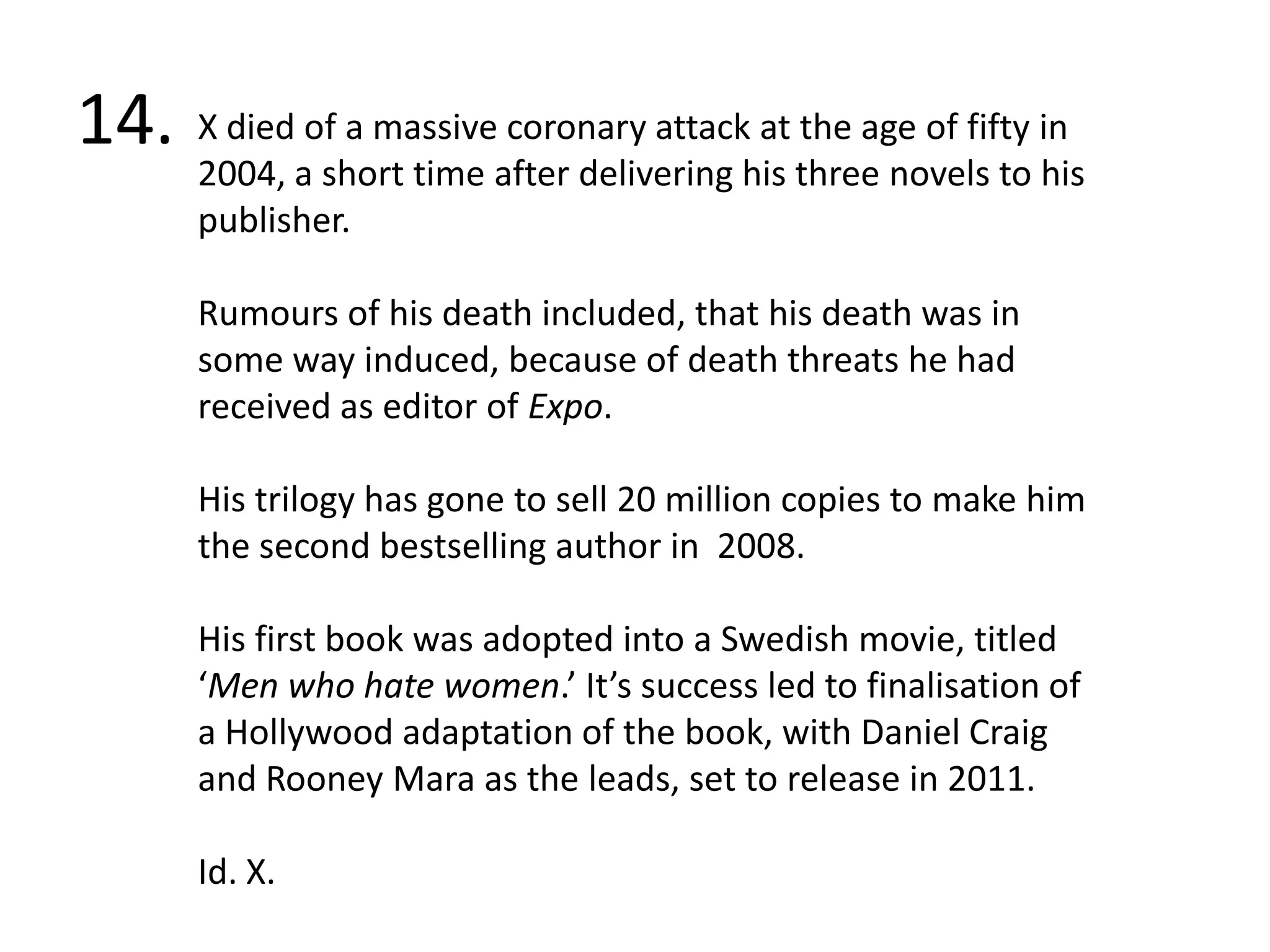 14.X died of a massive coronary attack at the age of fifty in 2004, a short time after delivering his three novels to his publisher. Rumours of his death included, that his death was in some way induced, because of death threats he had received as editor of Expo.His trilogy has gone to sell 20 million copies to make him the second bestselling author in  2008.His first book was adopted into a Swedish movie, titled ‘Men who hate women.’ It’s success led to finalisation of a Hollywood adaptation of the book, with Daniel Craig and Rooney Mara as the leads, set to release in 2011. Id. X.