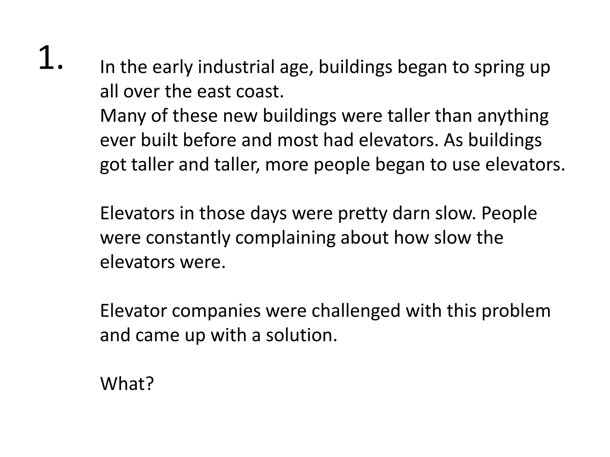 Muffins shall be gifted to people, if they refrain from making fun of the newbie quiz.1.In the early industrial age, buildings began to spring up all over the east coast. Many of these new buildings were taller than anything ever built before and most had elevators. As buildings got taller and taller, more people began to use elevators.Elevators in those days were pretty darn slow. People were constantly complaining about how slow the elevators were. Elevator companies were challenged with this problem and came up with a solution. What?