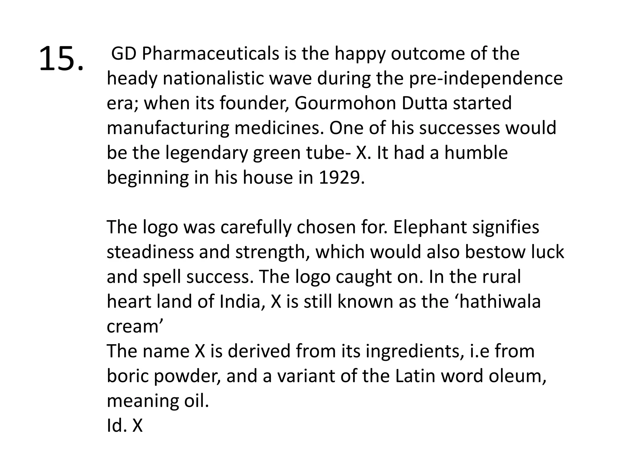 15. GD Pharmaceuticals is the happy outcome of the heady nationalistic wave during the pre-independence era; when its founder, GourmohonDutta started manufacturing medicines. One of his successes would be the legendary green tube- X. It had a humble beginning in his house in 1929.The logo was carefully chosen for. Elephant signifies steadiness and strength, which would also bestow luck and spell success. The logo caught on. In the rural heart land of India, X is still known as the ‘hathiwala cream’ The name X is derived from its ingredients, i.e from boric powder, and a variant of the Latin word oleum, meaning oil. Id. X