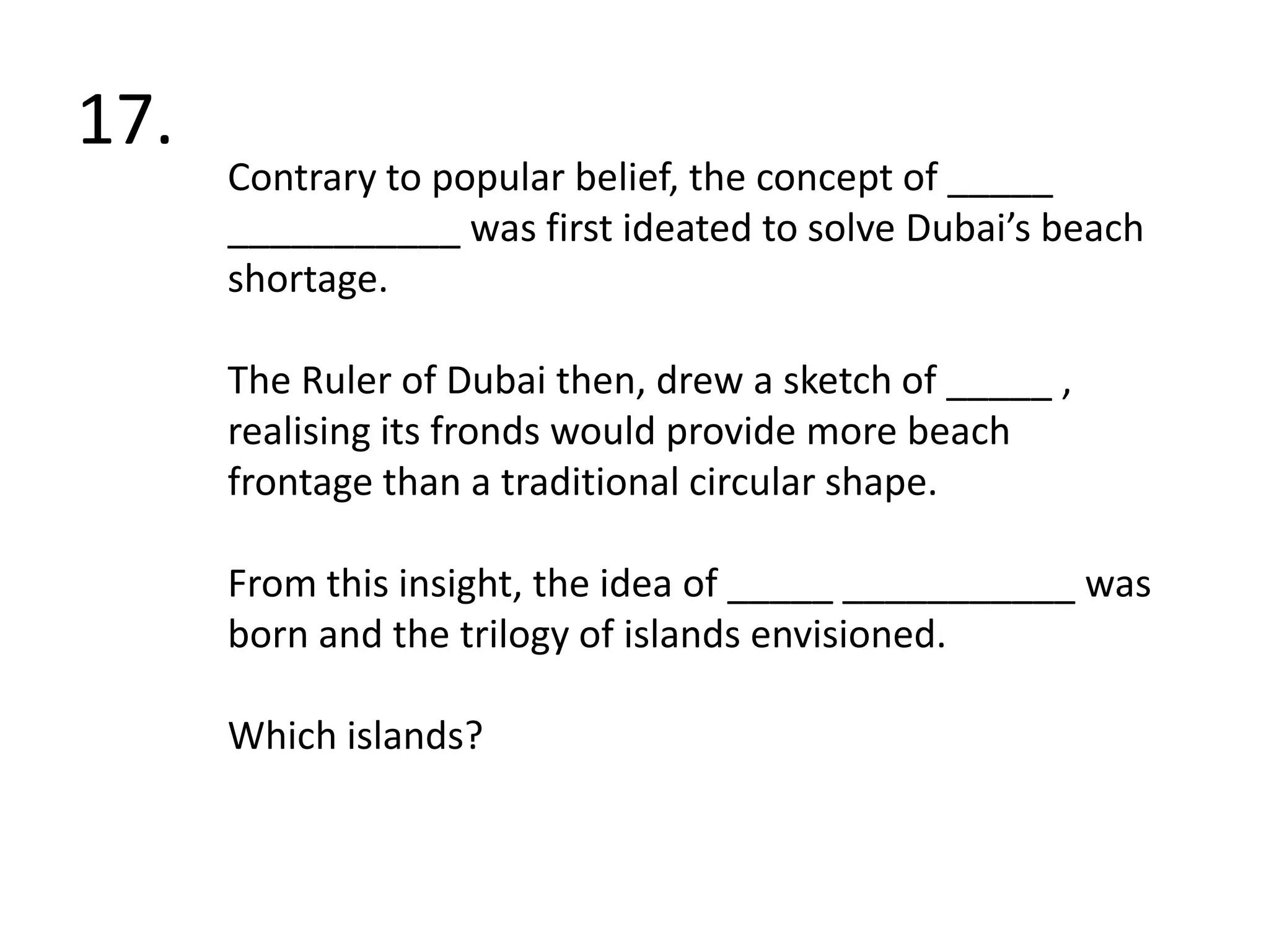 17. Contrary to popular belief, the concept of _____ ___________ was first ideated to solve Dubai’s beach shortage.The Ruler of Dubai then, drew a sketch of _____ , realising its fronds would provide more beach frontage than a traditional circular shape. From this insight, the idea of _____ ___________ was born and the trilogy of islands envisioned.Which islands?
