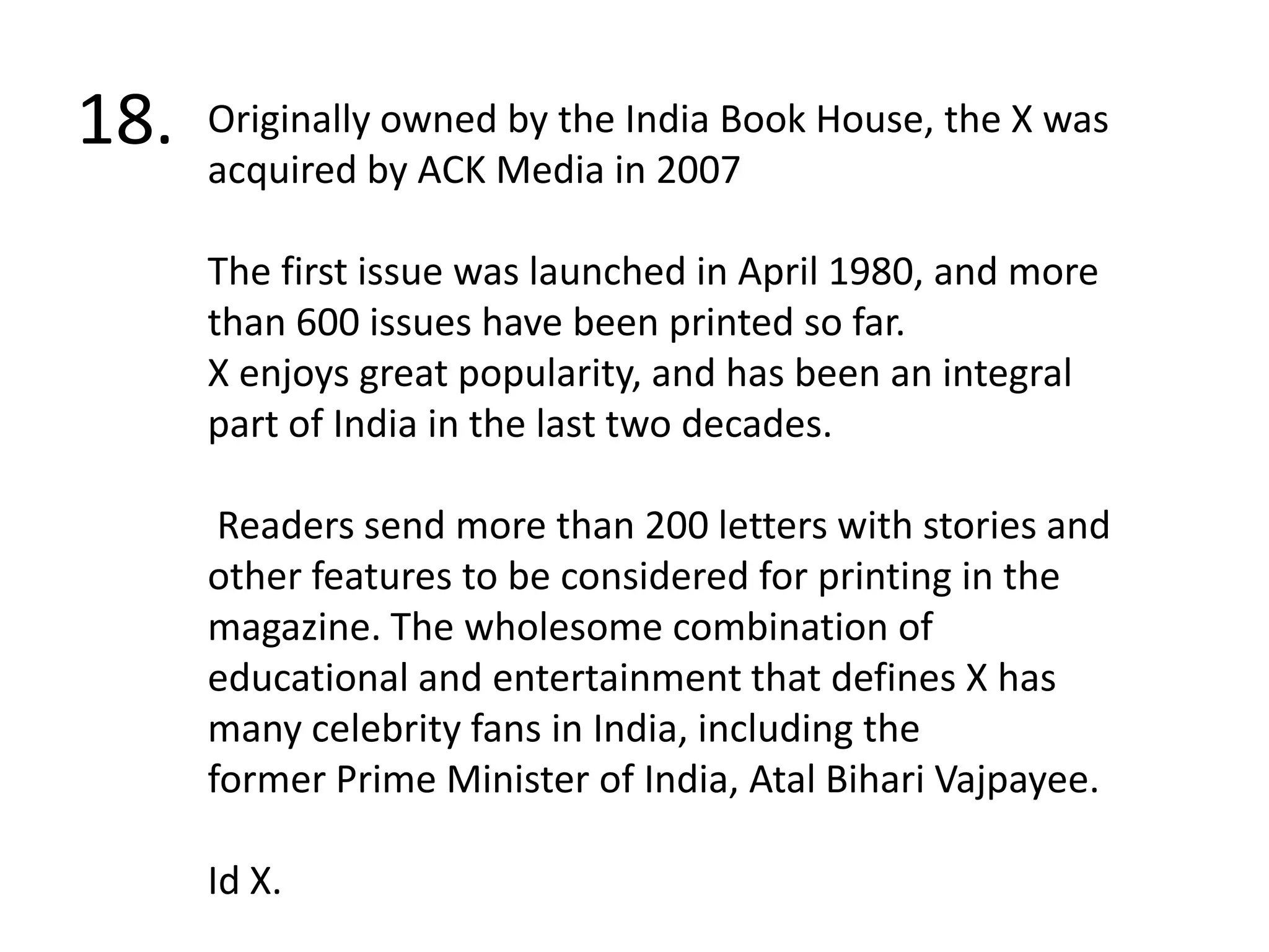 18.Originally owned by the India Book House, the X was acquired by ACK Media in 2007The first issue was launched in April 1980, and more than 600 issues have been printed so far. X enjoys great popularity, and has been an integral part of India in the last two decades.  Readers send more than 200 letters with stories and other features to be considered for printing in the magazine. The wholesome combination of educational and entertainment that defines X has many celebrity fans in India, including the former Prime Minister of India, AtalBihari Vajpayee.Id X.