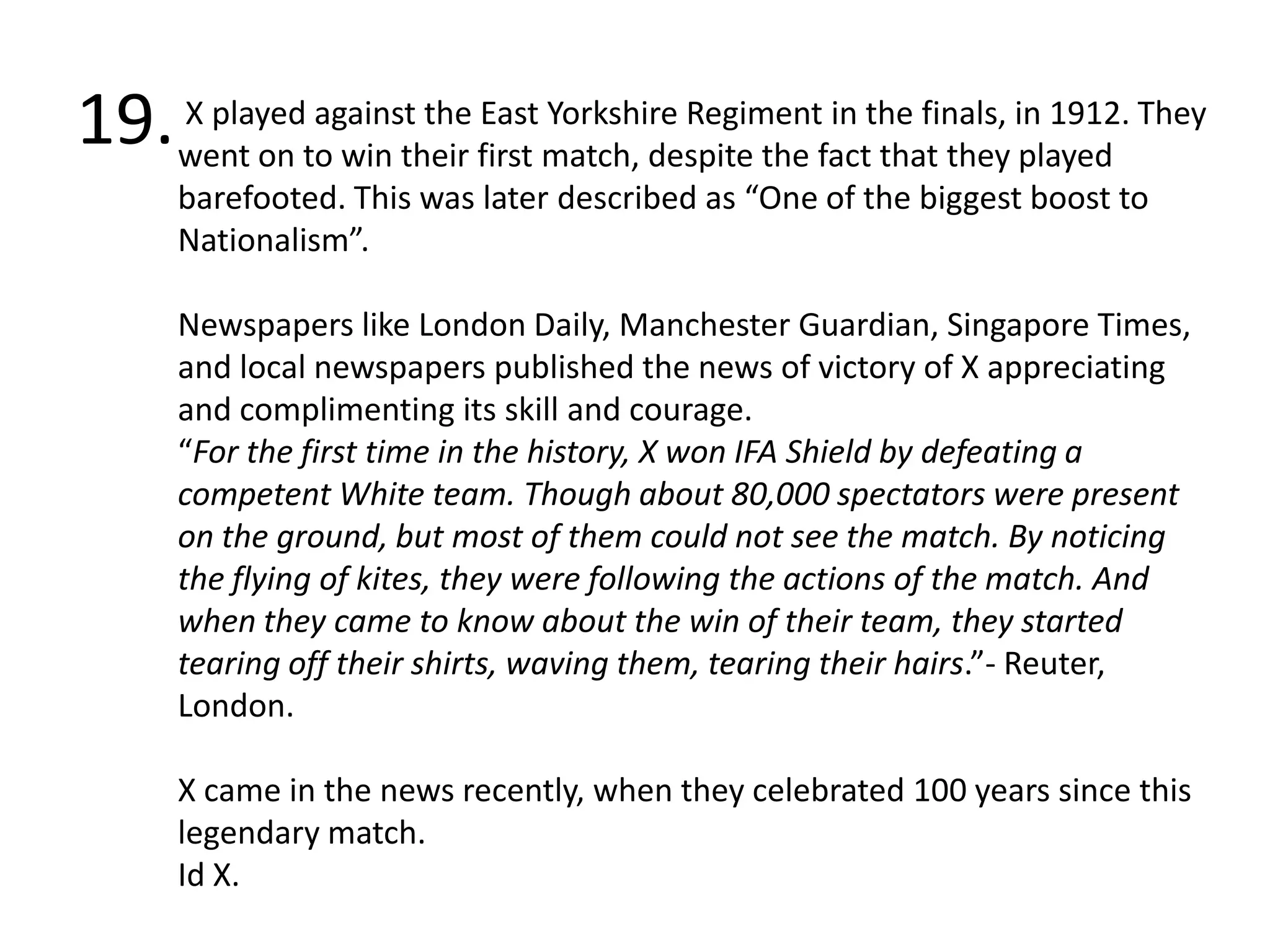 19. X played against the East Yorkshire Regiment in the finals, in 1912. They went on to win their first match, despite the fact that they played barefooted. This was later described as “One of the biggest boost to Nationalism”.  Newspapers like London Daily, Manchester Guardian, Singapore Times, and local newspapers published the news of victory of X appreciating and complimenting its skill and courage. “For the first time in the history, X won IFA Shield by defeating a competent White team. Though about 80,000 spectators were present on the ground, but most of them could not see the match. By noticing the flying of kites, they were following the actions of the match. And when they came to know about the win of their team, they started tearing off their shirts, waving them, tearing their hairs.”- Reuter, London.X came in the news recently, when they celebrated 100 years since this legendary match.Id X.