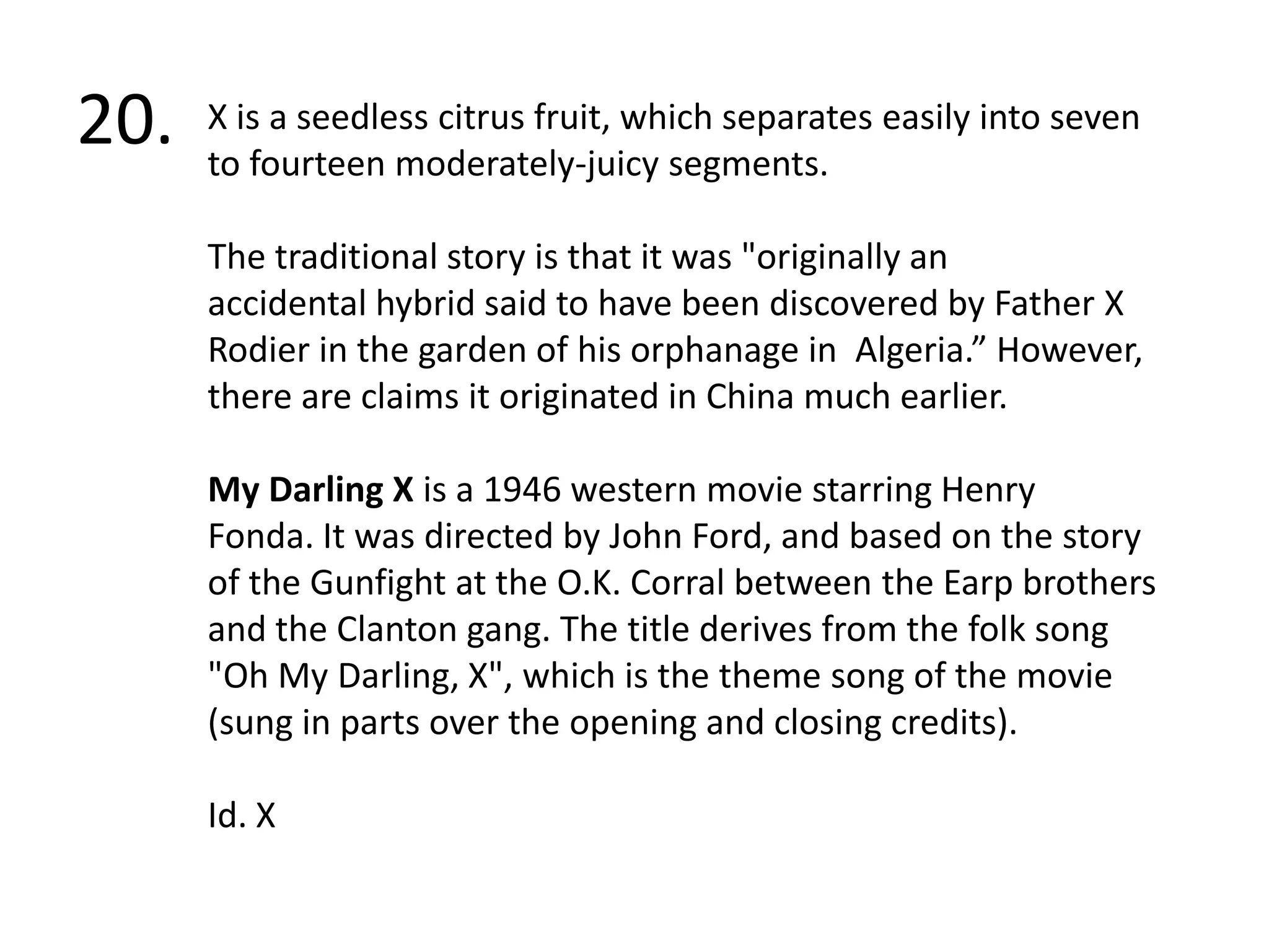 20.X is a seedless citrus fruit, which separates easily into seven to fourteen moderately-juicy segments.The traditional story is that it was "originally an accidental hybrid said to have been discovered by Father X Rodier in the garden of his orphanage in  Algeria.” However, there are claims it originated in China much earlier.My Darling Xis a 1946 western movie starring Henry Fonda. It was directed by John Ford, and based on the story of the Gunfight at the O.K. Corral between the Earp brothers and the Clanton gang. The title derives from the folk song "Oh My Darling, X", which is the theme song of the movie (sung in parts over the opening and closing credits). Id. X