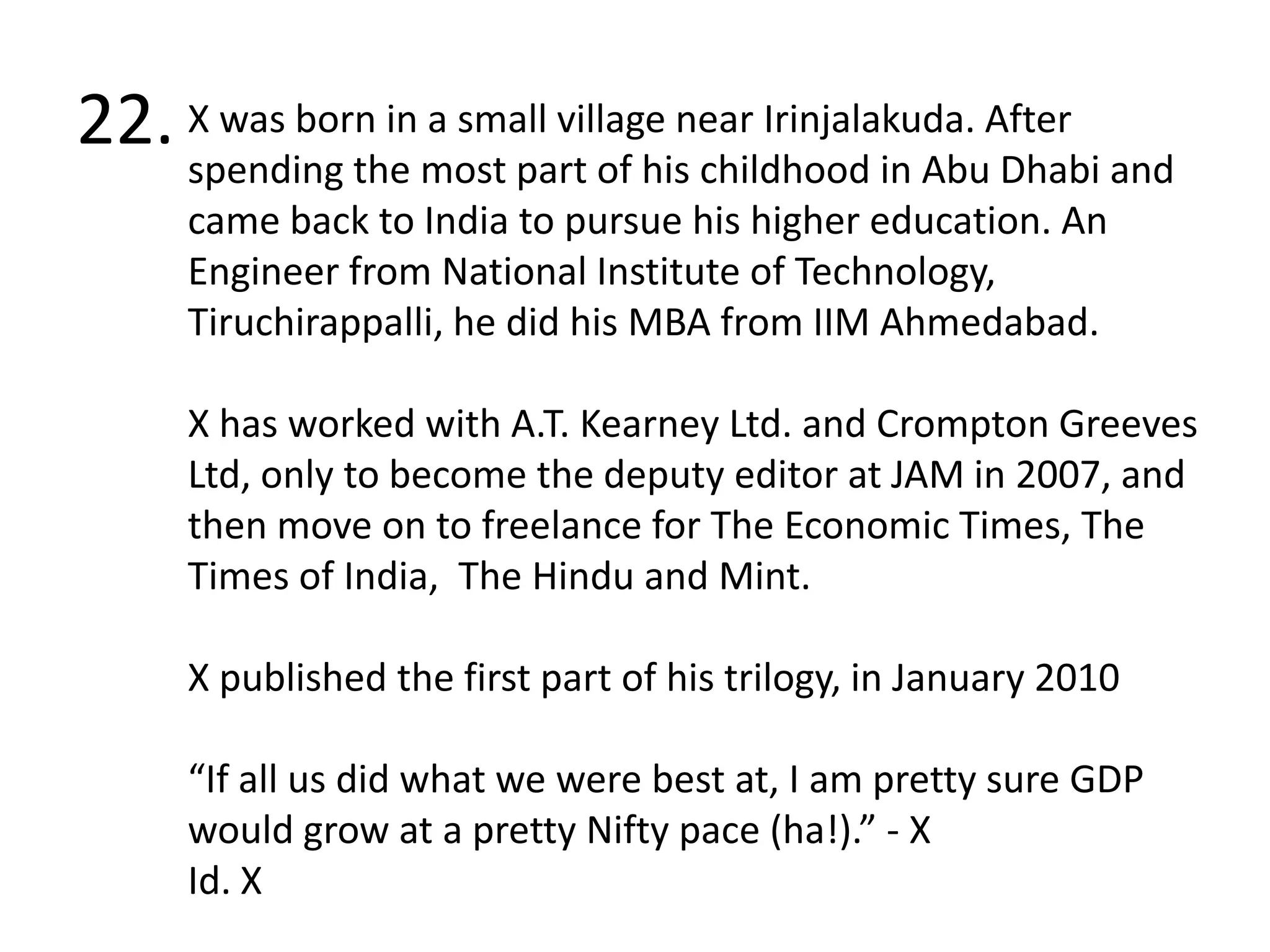 22.X was born in a small village near Irinjalakuda. After spending the most part of his childhood in Abu Dhabi and came back to India to pursue his higher education. An Engineer from National Institute of Technology, Tiruchirappalli, he did his MBA from IIM Ahmedabad.X has worked with A.T. Kearney Ltd. and Crompton Greeves Ltd, only to become the deputy editor at JAM in 2007, and then move on to freelance for The Economic Times, The Times of India,  The Hindu and Mint. X published the first part of his trilogy, in January 2010“If all us did what we were best at, I am pretty sure GDP would grow at a pretty Nifty pace (ha!).” - XId. X