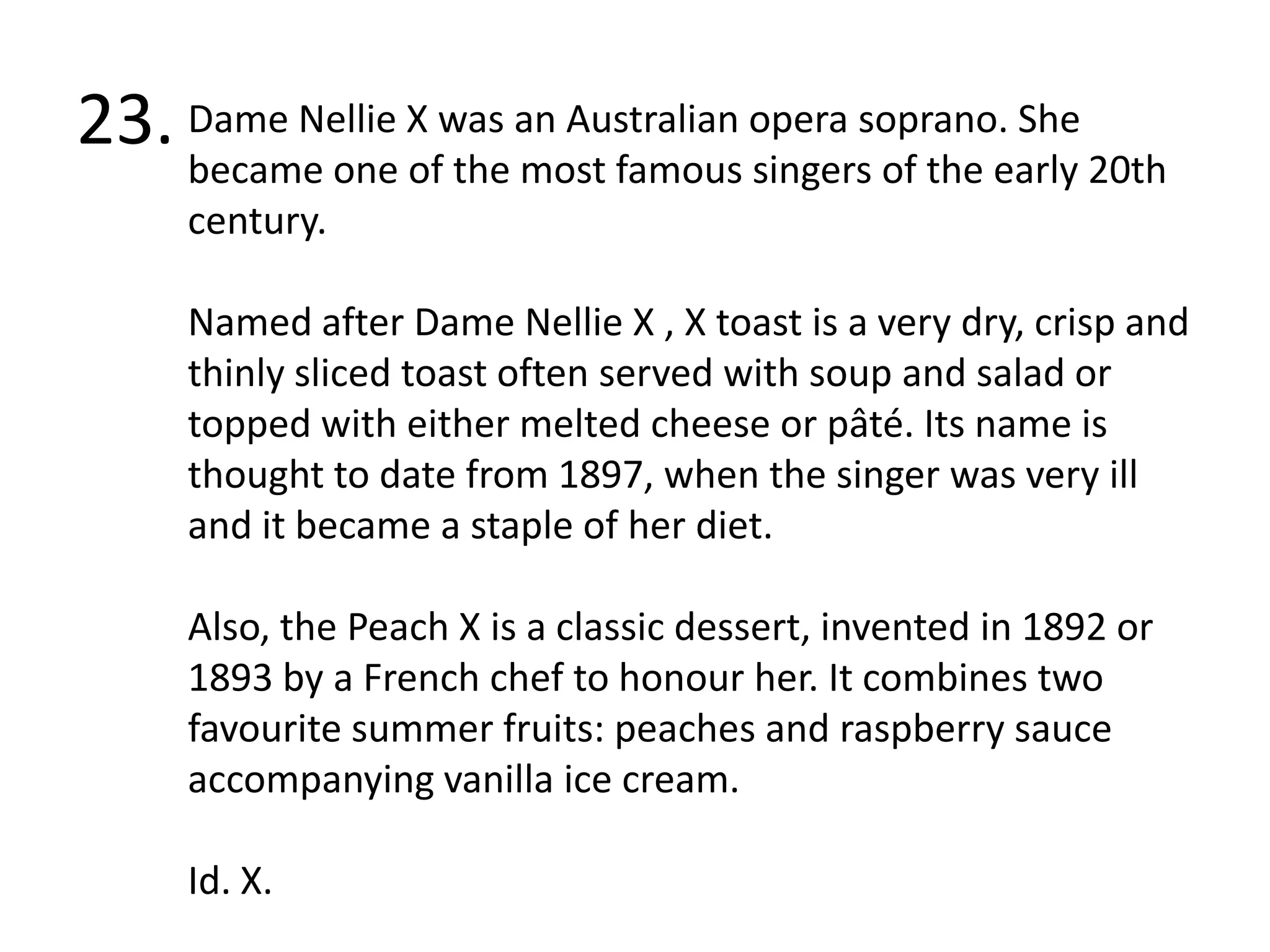 23.Dame Nellie X was an Australian opera soprano. She became one of the most famous singers of the early 20th century. Named after Dame Nellie X , X toast is a very dry, crisp and thinly sliced toast often served with soup and salad or topped with either melted cheese or pâté. Its name is thought to date from 1897, when the singer was very ill and it became a staple of her diet.Also, the Peach X is a classic dessert, invented in 1892 or 1893 by a French chef to honour her. It combines two favourite summer fruits: peaches and raspberry sauce accompanying vanilla ice cream. Id. X.
