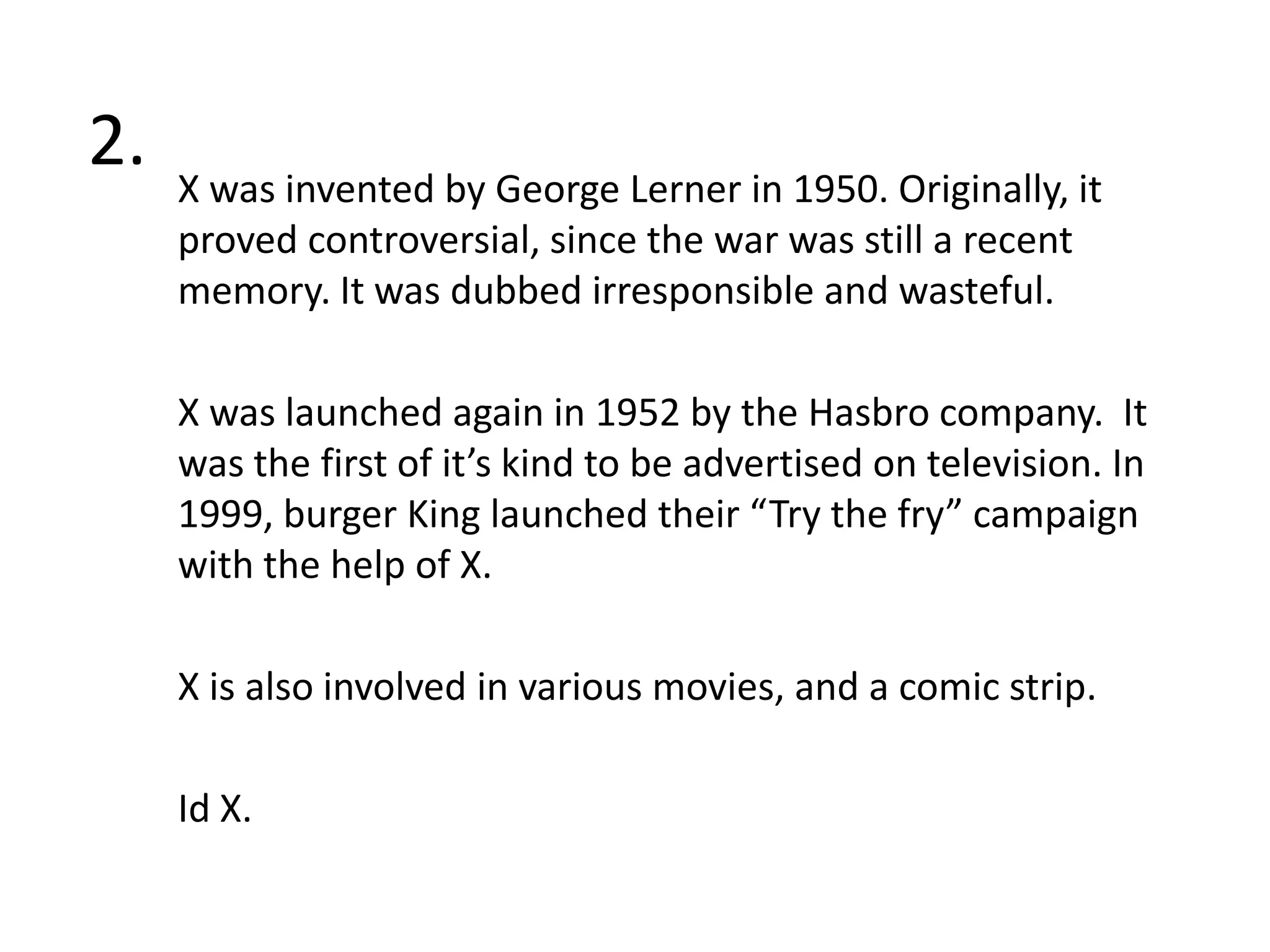 2.X was invented by George Lerner in 1950. Originally, it proved controversial, since the war was still a recent memory. It was dubbed irresponsible and wasteful. X was launched again in 1952 by the Hasbro company.  It was the first of it’s kind to be advertised on television. In 1999, burger King launched their “Try the fry” campaign with the help of X. X is also involved in various movies, and a comic strip.Id X.