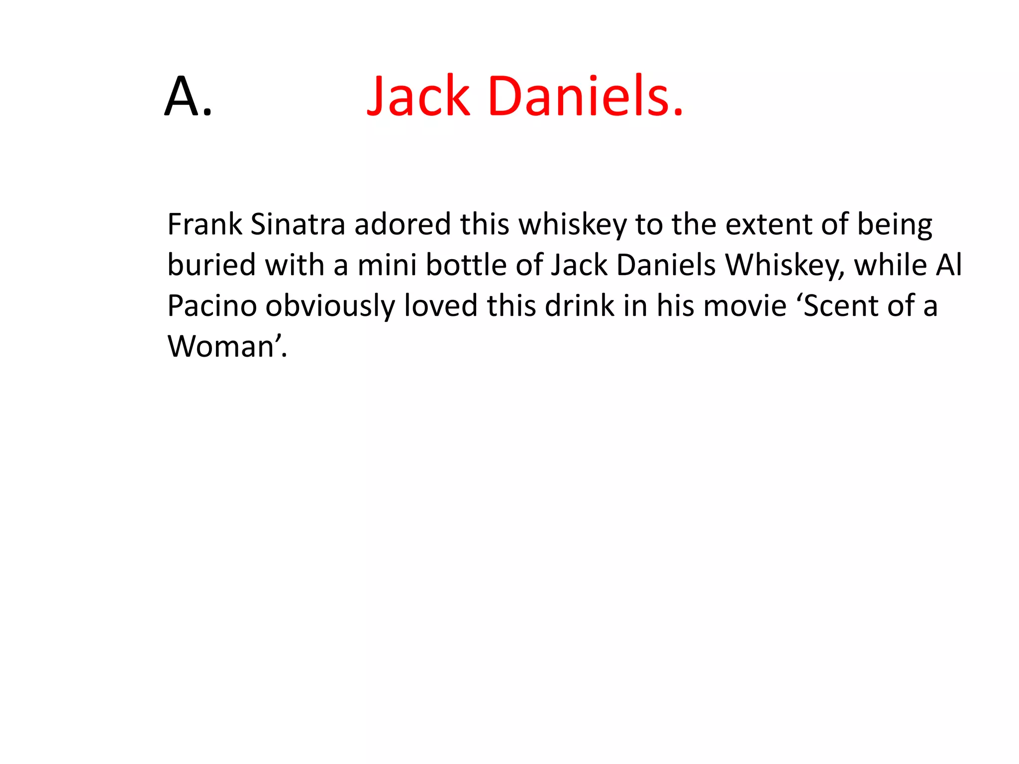 	A.		Jack Daniels.Frank Sinatra adored this whiskey to the extent of being buried with a mini bottle of Jack Daniels Whiskey, while Al Pacino obviously loved this drink in his movie ‘Scent of a Woman’.