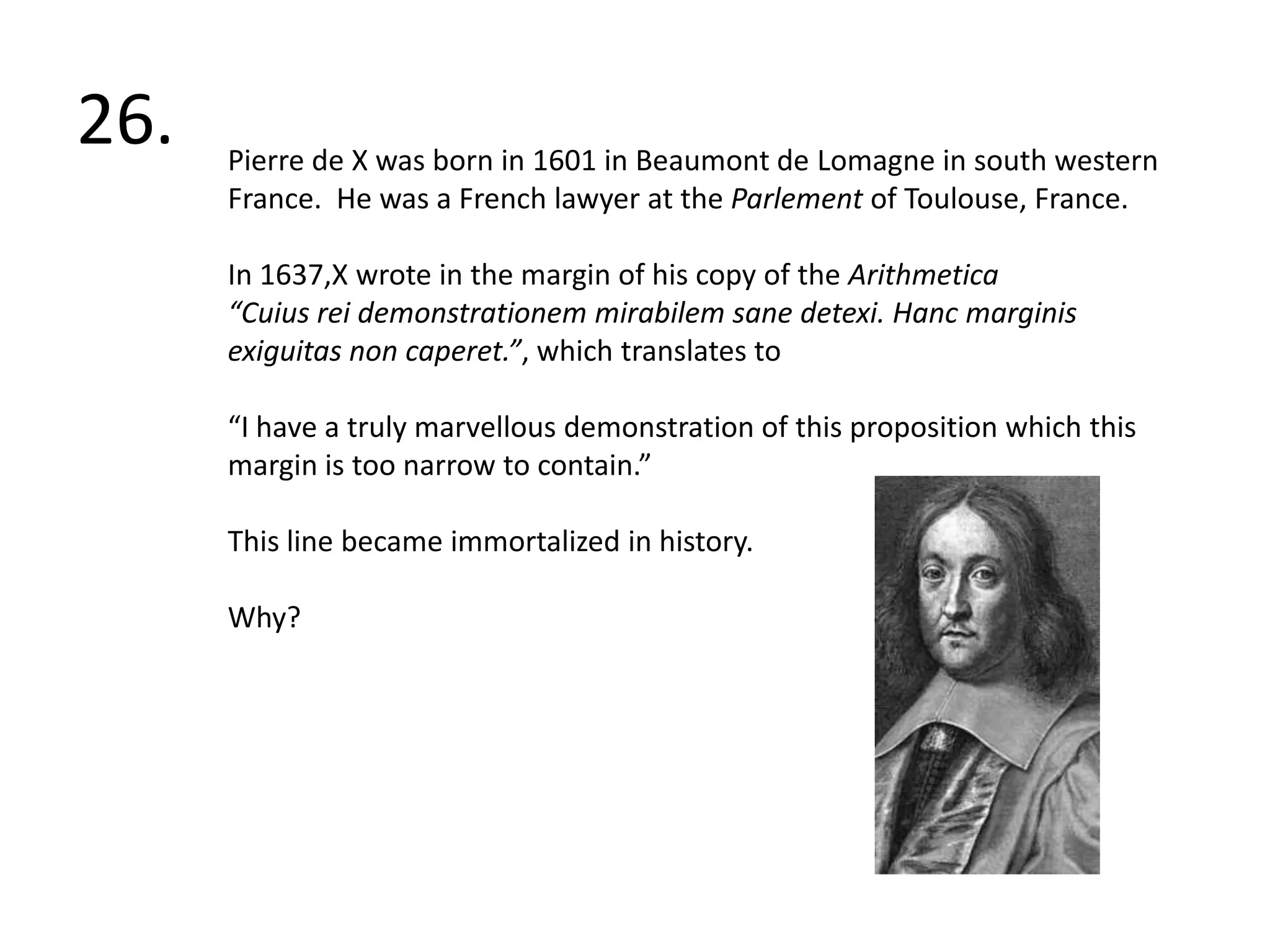 26. Pierre de X was born in 1601 in Beaumont de Lomagne in south western France.  He was a French lawyer at the Parlement of Toulouse, France.In 1637,X wrote in the margin of his copy of the Arithmetica“Cuiusreidemonstrationemmirabilem sane detexi. Hancmarginisexiguitas non caperet.”, which translates to“I have a truly marvellous demonstration of this proposition which this margin is too narrow to contain.” This line became immortalized in history.Why?  