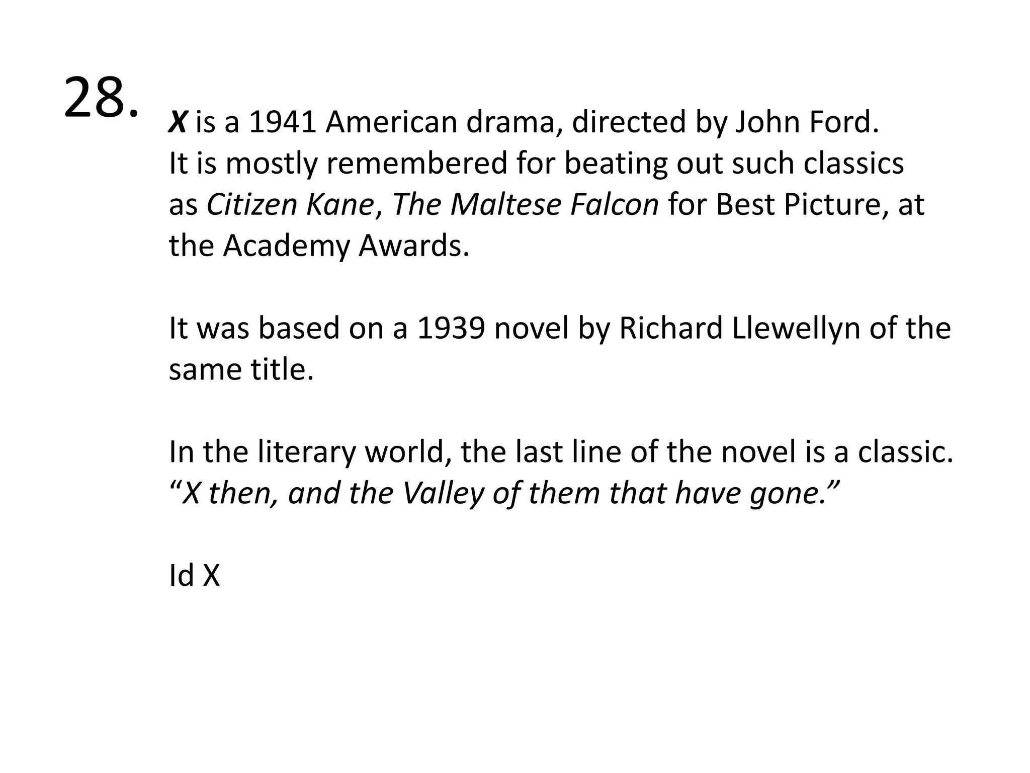 28. X is a 1941 American drama, directed by John Ford.It is mostly remembered for beating out such classics as Citizen Kane, The Maltese Falcon for Best Picture, at the Academy Awards.It was based on a 1939 novel by Richard Llewellyn of the same title.In the literary world, the last line of the novel is a classic. “X then, and the Valley of them that have gone.” Id X