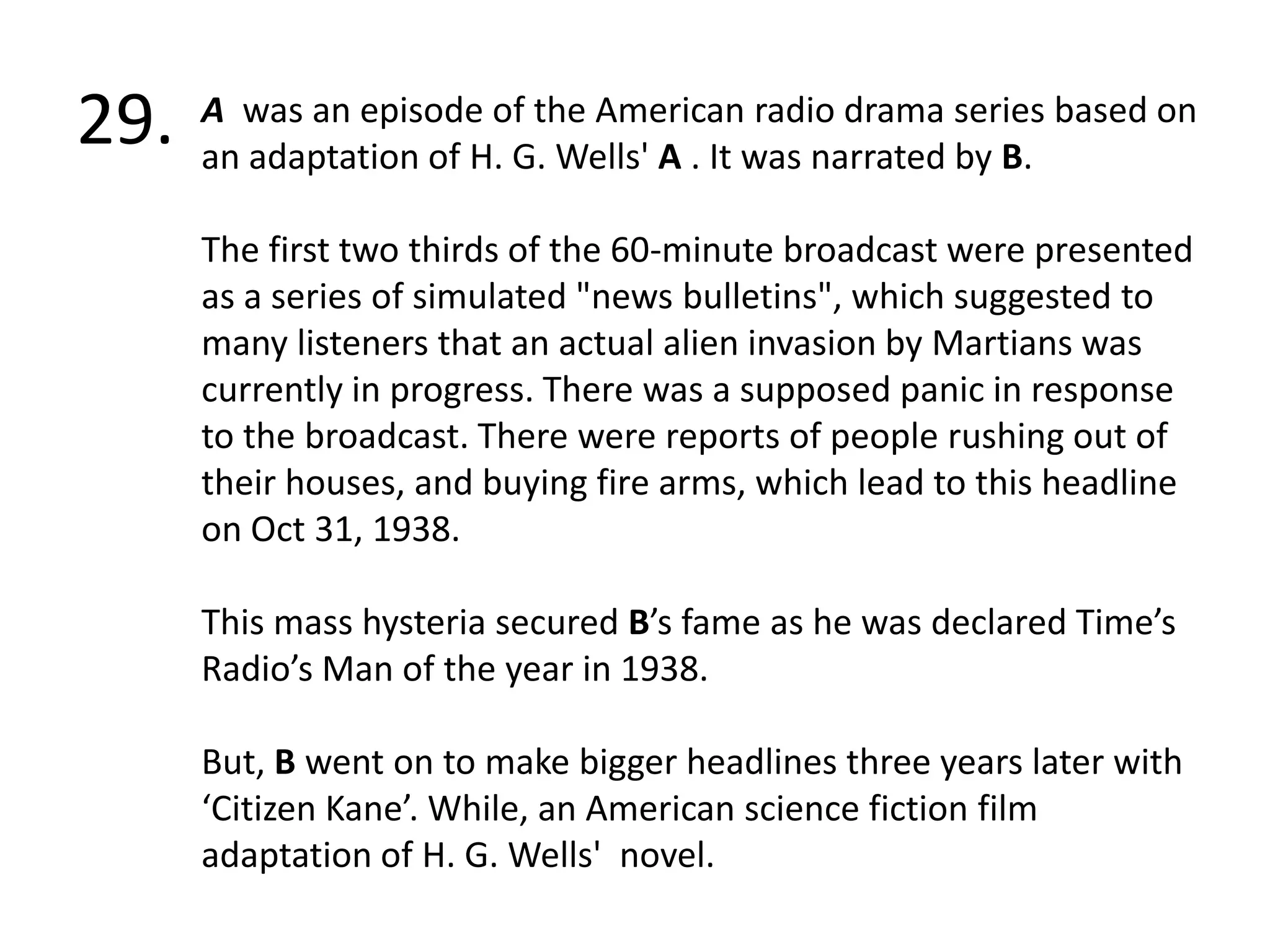 29.A  was an episode of the American radio drama series based on an adaptation of H. G. Wells' A . It was narrated by B. The first two thirds of the 60-minute broadcast were presented as a series of simulated "news bulletins", which suggested to many listeners that an actual alien invasion by Martians was currently in progress. There was a supposed panic in response to the broadcast. There were reports of people rushing out of their houses, and buying fire arms, which lead to this headline on Oct 31, 1938.This mass hysteria secured B’s fame as he was declared Time’s Radio’s Man of the year in 1938.But, B went on to make bigger headlines three years later with ‘Citizen Kane’. While, an American science fiction film adaptation of H. G. Wells'  novel.
