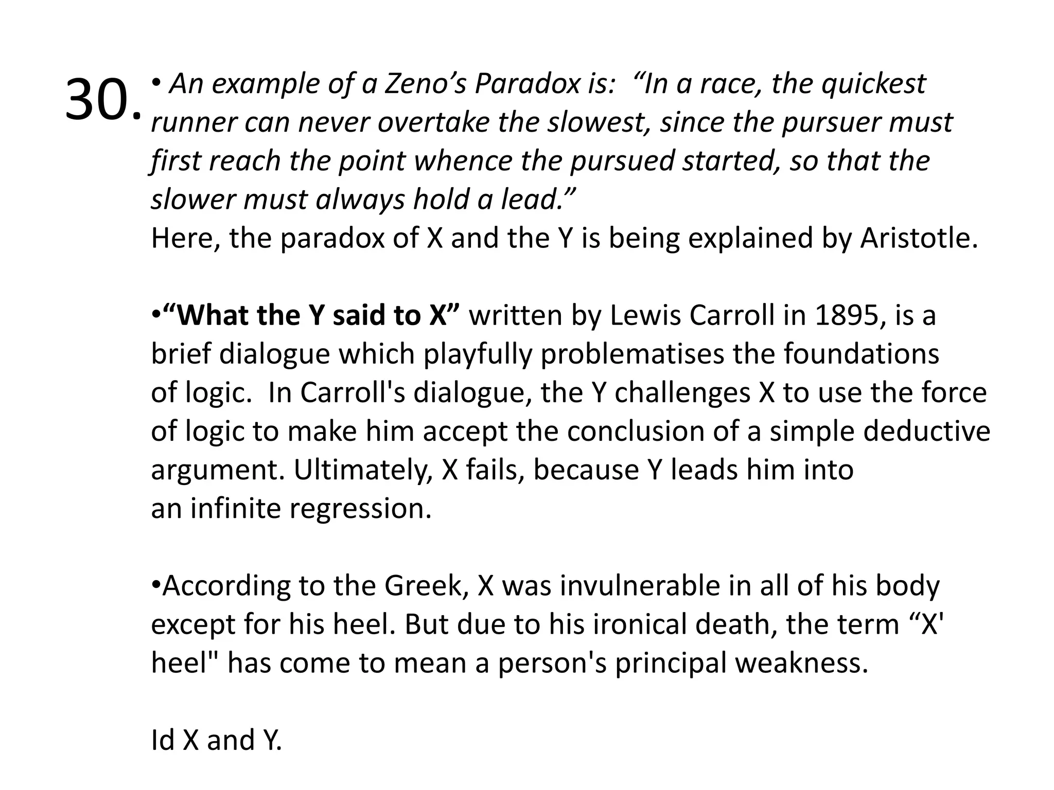 30. An example of a Zeno’s Paradox is:  “In a race, the quickest runner can never overtake the slowest, since the pursuer must first reach the point whence the pursued started, so that the slower must always hold a lead.”Here, the paradox of X and the Y is being explained by Aristotle. “What the Y said to X” written by Lewis Carroll in 1895, is a brief dialogue which playfully problematises the foundations of logic.  In Carroll's dialogue, the Y challenges X to use the force of logic to make him accept the conclusion of a simple deductive argument. Ultimately, X fails, because Y leads him into an infinite regression.