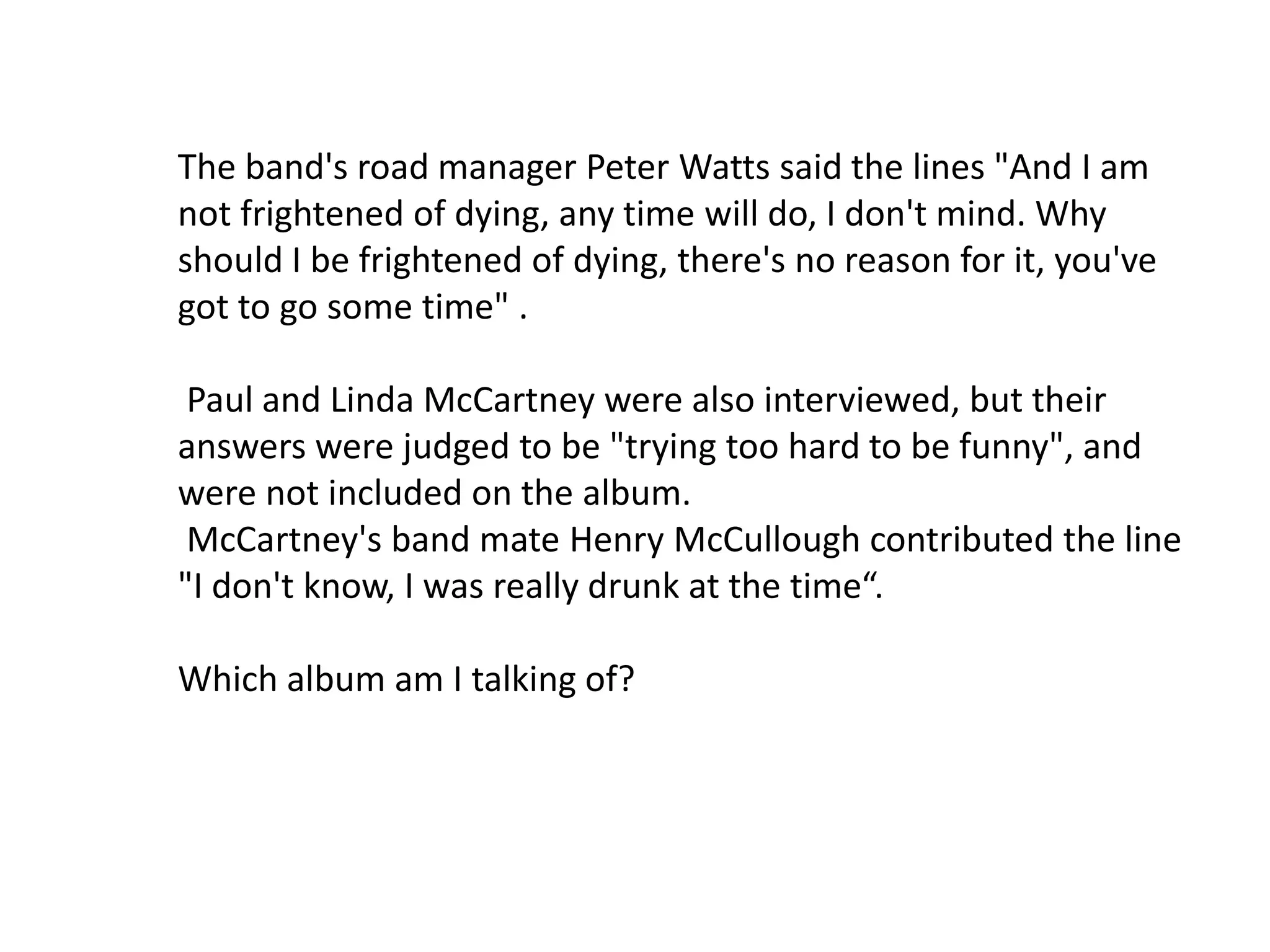 32.Snippets of voices between and over the music are notable feature of the album. During recording sessions, random people were asked to answer a series of questions printed on flashcards, in front of a microphone in a darkened studio.Roger Manifold , when asked about his last violent encounter he had had with another motorist, and Manifold replied "... give 'em a quick, short, sharp shock ...“. Another roadie, Chris Adamson, recorded the explicit diatribe which opens the album: "I've been mad for fucking years—absolutely years".