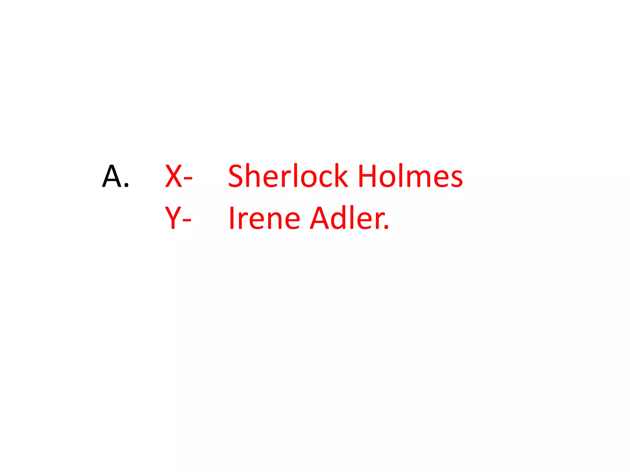 38.“To X, Y is always the woman. I have seldom heard X mention Y under any other name. In X’s eyes Y eclipses and predominates the whole of Y’s sex. It was not that X felt any emotion akin to love for Y. All emotions, and that one particularly, were abhorrent to X’s cold, precise but admirably balanced mind. X was, I take it, the most perfect reasoning and observing machine that the world has seen, but as a lover X would have placed himself in a false position. X never spoke of the softer passions, save with a gibe and a sneer.”Identify X and Y. 