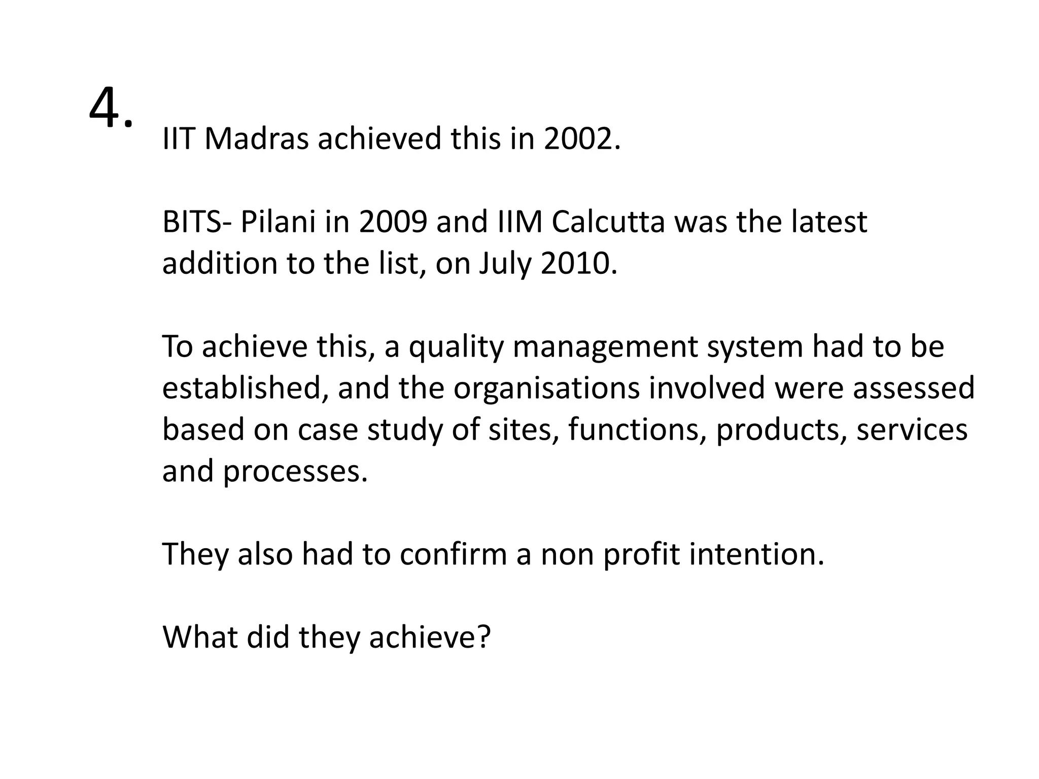 4.IIT Madras achieved this in 2002.BITS- Pilani in 2009 and IIM Calcutta was the latest addition to the list, on July 2010. To achieve this, a quality management system had to be established, and the organisations involved were assessed based on case study of sites, functions, products, services and processes. They also had to confirm a non profit intention.What did they achieve? 