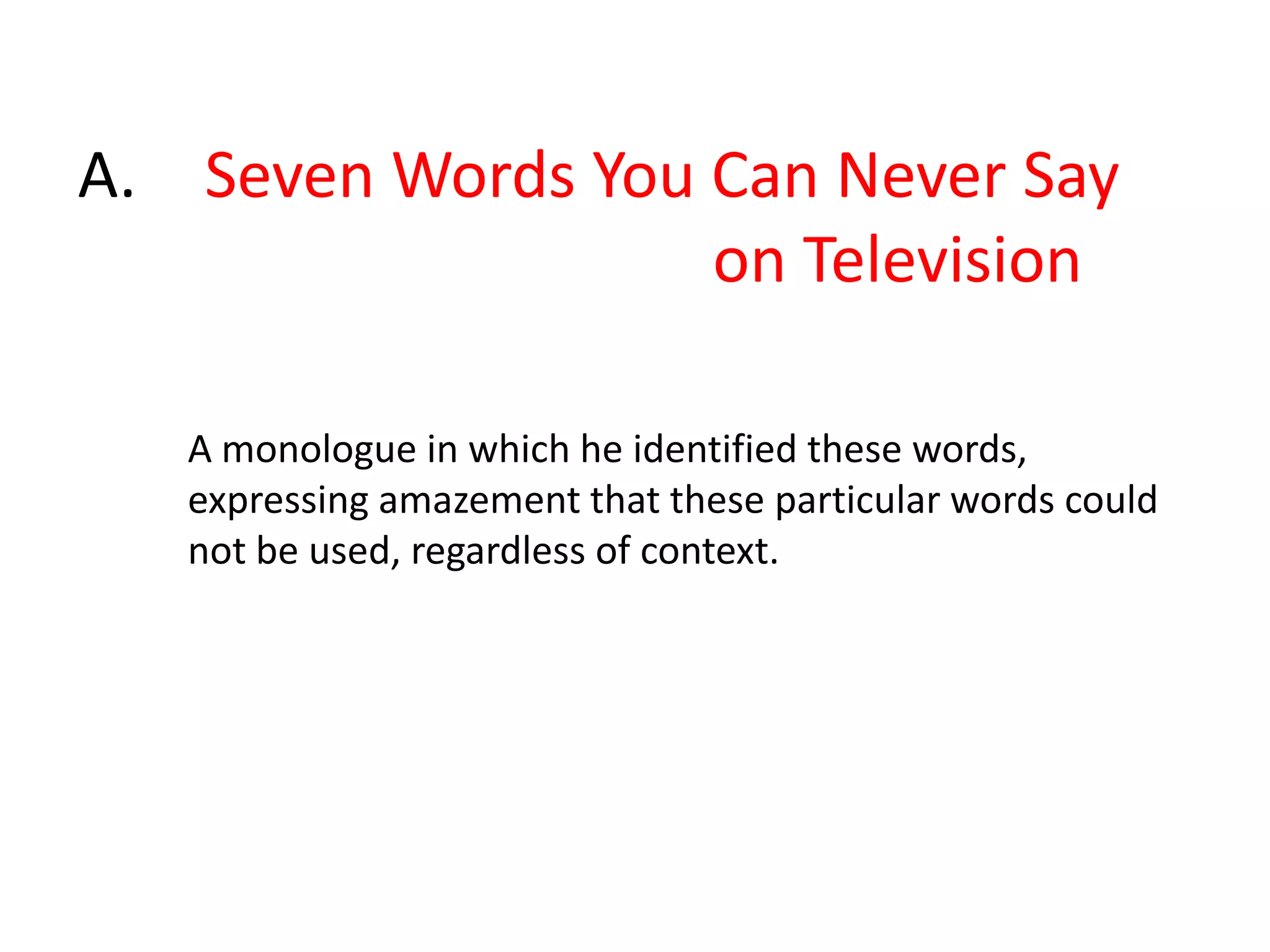 45.Comedian George Carlin first listed a highly controversial list in 1972 in his monologue " X". He was arrested for disturbing the peace when he first performed the routine at a show in Milwaukee. At the time, it was unsuitable for broadcast these on the public airwaves in the U.S, whether radio or television. As such, they were avoided in scripted material, and bleep-censored if ever used; broadcast standards differ in different parts of the world, then and now, although most of the words on Carlin's original list remain taboo on American broadcast television as of 2010. The list was not an official list, but rather was compiled by Carlin. Nonetheless, a radio broadcast featuring these words led to a Supreme Court decision that helped establish the extent to which the federal government could regulate speech on broadcast television and radio in the United States.X is?