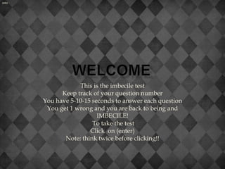 enter




                    This is the imbecile test
              Keep track of your question number
        You have 5-10-15 seconds to answer each question
         You get 1 wrong and you are back to being and
                           IMBECILE!
                         To take the test
                        Click on (enter)
               Note: think twice before clicking!!
 