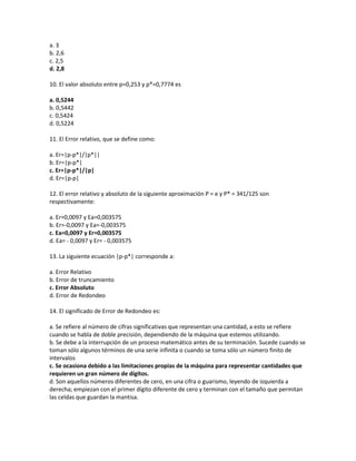 a. 3
b. 2,6
c. 2,5
d. 2,8

10. El valor absoluto entre p=0,253 y p*=0,7774 es

a. 0,5244
b. 0,5442
c. 0,5424
d. 0,5224

11. El Error relativo, que se define como:

a. Er=|p-p*|/|p*||
b. Er=|p-p*|
c. Er=|p-p*|/|p|
d. Er=|p-p|

12. El error relativo y absoluto de la siguiente aproximación P = e y P* = 341/125 son
respectivamente:

a. Er=0,0097 y Ea=0,003575
b. Er=-0,0097 y Ea=-0,003575
c. Ea=0,0097 y Er=0,003575
d. Ea= - 0,0097 y Er= - 0,003575

13. La siguiente ecuación |p-p*| corresponde a:

a. Error Relativo
b. Error de truncamiento
c. Error Absoluto
d. Error de Redondeo

14. El significado de Error de Redondeo es:

a. Se refiere al número de cifras significativas que representan una cantidad, a esto se refiere
cuando se habla de doble precisión, dependiendo de la máquina que estemos utilizando.
b. Se debe a la interrupción de un proceso matemático antes de su terminación. Sucede cuando se
toman sólo algunos términos de una serie infinita o cuando se toma sólo un número finito de
intervalos
c. Se ocasiona debido a las limitaciones propias de la máquina para representar cantidades que
requieren un gran número de dígitos.
d. Son aquellos números diferentes de cero, en una cifra o guarismo, leyendo de izquierda a
derecha; empiezan con el primer dígito diferente de cero y terminan con el tamaño que permitan
las celdas que guardan la mantisa.
 