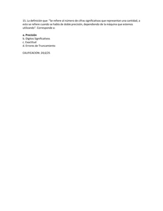 15. La definición que: "Se refiere al número de cifras significativas que representan una cantidad, a
esto se refiere cuando se habla de doble precisión, dependiendo de la máquina que estemos
utilizando". Corresponde a:

a. Precisión
b. Dígitos Significativos
c. Exactitud
d. Errores de Truncamiento

CALIFICACION: 24,6/25
 
