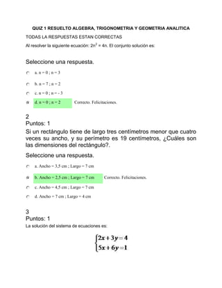 QUIZ 1 RESUELTO ALGEBRA, TRIGONOMETRIA Y GEOMETRIA ANALITICA
TODAS LA RESPUESTAS ESTAN CORRECTAS
Al resolver la siguiente ecuación: 2n2 = 4n. El conjunto solución es:


Seleccione una respuesta.
    a. n = 0 ; n = 3

    b. n = 7 ; n = 2

    c. n = 0 ; n = - 3

    d. n = 0 ; n = 2     Correcto. Felicitaciones.


2
Puntos: 1
Si un rectángulo tiene de largo tres centímetros menor que cuatro
veces su ancho, y su perímetro es 19 centímetros, ¿Cuáles son
las dimensiones del rectángulo?.
Seleccione una respuesta.
    a. Ancho = 3,5 cm ; Largo = 7 cm

    b. Ancho = 2,5 cm ; Largo = 7 cm      Correcto. Felicitaciones.

    c. Ancho = 4,5 cm ; Largo = 7 cm

    d. Ancho = 7 cm ; Largo = 4 cm


3
Puntos: 1
La solución del sistema de ecuaciones es:
 