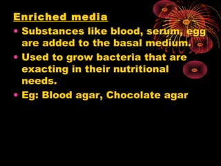 Enriched media
• Substances like blood, serum, egg
are added to the basal medium.
• Used to grow bacteria that are
exacting in their nutritional
needs.
• Eg: Blood agar, Chocolate agar

 