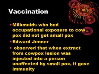 Vaccination
• Milkmaids who had
occupational exposure to cow
pox did not get small pox
• Edward Jenner
• observed that when extract
from cowpox lesion was
injected into a person
unaffected by small pox, it gave
immunity

 