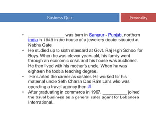 Business Quiz Personality
• _______________ was born in Sangrur - Punjab, northern
India in 1949 in the house of a jewellery dealer situated at
Nabha Gate
• He studied up to sixth standard at Govt. Raj High School for
Boys. When he was eleven years old, his family went
through an economic crisis and his house was auctioned.
He then lived with his mother's uncle. When he was
eighteen he took a teaching degree.
• He started the career as cashier. He worked for his
maternal uncle Seth Charan Das Ram Lal's who was
operating a travel agency then.[3]
• After graduating in commerce in 1967, __________ joined
the travel business as a general sales agent for Lebanese
International.
 