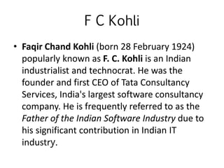 F C Kohli
• Faqir Chand Kohli (born 28 February 1924)
popularly known as F. C. Kohli is an Indian
industrialist and technocrat. He was the
founder and first CEO of Tata Consultancy
Services, India's largest software consultancy
company. He is frequently referred to as the
Father of the Indian Software Industry due to
his significant contribution in Indian IT
industry.
 