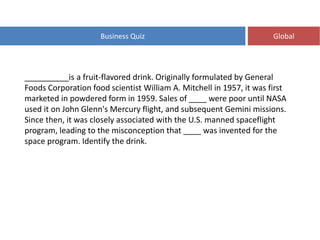Business Quiz Global
__________is a fruit-flavored drink. Originally formulated by General
Foods Corporation food scientist William A. Mitchell in 1957, it was first
marketed in powdered form in 1959. Sales of ____ were poor until NASA
used it on John Glenn's Mercury flight, and subsequent Gemini missions.
Since then, it was closely associated with the U.S. manned spaceflight
program, leading to the misconception that ____ was invented for the
space program. Identify the drink.
 