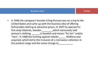Business Quiz Global
• In 1946 the company's founder Erling Persson was on a trip to the
United States and came up with the business idea of offering
fashionable clothing at attractive prices. In 1947 he opened his
first shop Västerås, Sweden ________which exclusively sold
women's clothing. ______is Swedish and means "for her" and/or
"hers". In 1968 the hunting apparel retailer_____ Widforss was
acquired, which led to the inclusion of a menswear collection in
the product range and the name change to__________.
 