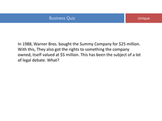 Business Quiz Unique
In 1988, Warner Bros. bought the Summy Company for $25 million.
With this, They also got the rights to something the company
owned, itself valued at $5 million. This has been the subject of a lot
of legal debate. What?
 
