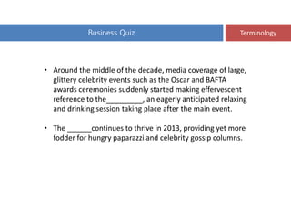 Business Quiz Terminology
• Around the middle of the decade, media coverage of large,
glittery celebrity events such as the Oscar and BAFTA
awards ceremonies suddenly started making effervescent
reference to the_________, an eagerly anticipated relaxing
and drinking session taking place after the main event.
• The ______continues to thrive in 2013, providing yet more
fodder for hungry paparazzi and celebrity gossip columns.
 