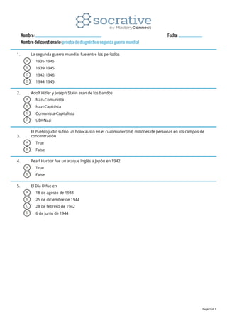 Nombre: __________________________________________ Fecha: _______________
Nombre del cuestionario: prueba de diagnóstico segunda guerra mundial
1. La segunda guerra mundial fue entre los períodos
A 1935-1945
B 1939-1945
C 1942-1946
D 1944-1945
2. Adolf Hitler y Joseph Stalin eran de los bandos:
A Nazi-Comunista
B Nazi-Capitilsta
C Comunista-Capitalista
D UDI-Nazi
3.
El Pueblo judío sufrió un holocausto en el cual murieron 6 millones de personas en los campos de
concentración
A True
B False
4. Pearl Harbor fue un ataque Inglés a Japón en 1942
A True
B False
5. El Día D fue en
A 18 de agosto de 1944
B 25 de diciembre de 1944
C 28 de febrero de 1942
D 6 de junio de 1944
Page 1 of 1
 