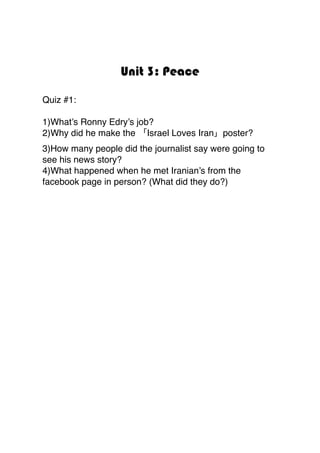 Unit 3: Peace
Quiz #1:
1)What’s Ronny Edry’s job?
2)Why did he make the 「Israel Loves Iran」poster?
3)How many people did the journalist say were going to
see his news story?
4)What happened when he met Iranian’s from the
facebook page in person? (What did they do?)
 