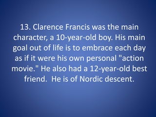 13. Clarence Francis was the main
character, a 10-year-old boy. His main
goal out of life is to embrace each day
as if it were his own personal "action
movie." He also had a 12-year-old best
friend. He is of Nordic descent.
 