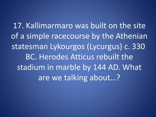 17. Kallimarmaro was built on the site
of a simple racecourse by the Athenian
statesman Lykourgos (Lycurgus) c. 330
BC. Herodes Atticus rebuilt the
stadium in marble by 144 AD. What
are we talking about…?
 
