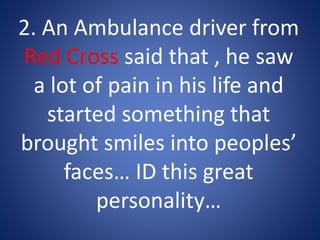 2. An Ambulance driver from
Red Cross said that , he saw
a lot of pain in his life and
started something that
brought smiles into peoples’
faces… ID this great
personality…
 