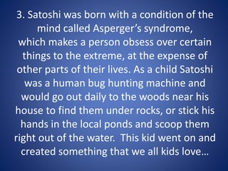 3. Satoshi was born with a condition of the
mind called Asperger’s syndrome,
which makes a person obsess over certain
things to the extreme, at the expense of
other parts of their lives. As a child Satoshi
was a human bug hunting machine and
would go out daily to the woods near his
house to find them under rocks, or stick his
hands in the local ponds and scoop them
right out of the water. This kid went on and
created something that we all kids love…
 