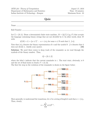 MTH 401: Theory of Computation August 17, 2016
Department of Mathematics and Statistics Time: 10 minutes
Indian Institute of Technology - Kanpur Maximum Score: 10
Quiz
Name
Roll Number
Let Σ = {0, 1}. Draw a deterministic ﬁnite state machine, M = (Q, Σ, δ, q0, F) that accepts
the language containing binary strings that are not divisible by 3. In other words, draw M
with
L(M) = L = {w ∈ Σ∗
: w = (n)2 for some n ∈ N such that 3 | n}.
Note that (n)2 denotes the binary representation of n and the symbol k | n denotes that k
does not divide n. Justify your answer. [10]
Solution: We need three states to keep track of the remainder as we read through the
symbols of the binary number. Thus,
Q = {0, 1, 2}
where the label i indicate that the current remainder is i. The start state, obviously, is 0
and the set of ﬁnal states is clearly F = {1, 2}.
The ﬁrst few step in the evolution of the remainder is shown in the ﬁgure below:
More generally, to understand the transitions, let w be a string of length k such that w = (n)2.
Then, clearly,
n =
k
i=1
w(i)2k−i
.
 
