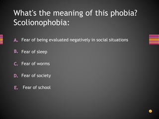 What's the meaning of this phobia?
Scolionophobia:
Fear of being evaluated negatively in social situations
Fear of society
Fear of worms
Fear of sleep
Fear of school
 
