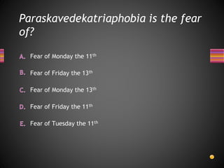 Paraskavedekatriaphobia is the fear
of?
Fear of Tuesday the 11th
Fear of Friday the 11th
Fear of Monday the 13th
Fear of Monday the 11th
Fear of Friday the 13th
 
