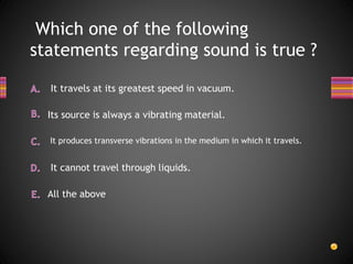 Which one of the following
statements regarding sound is true ?
All the above
It cannot travel through liquids.
It produces transverse vibrations in the medium in which it travels.
It travels at its greatest speed in vacuum.
Its source is always a vibrating material.
 