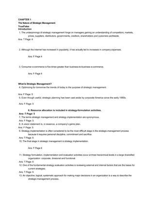 CHAPTER 1
The Nature of Strategic Management
True/False
Introduction
1. The underpinnings of strategic management hinge on managers gaining an understanding of competitors, markets,
prices, suppliers, distributors, governments, creditors, shareholders and customers worldwide.
Ans: T Page: 4
2. Although the Internet has increased in popularity, it has actually led to increases in company expenses.
Ans: F Page 4
3. Consumer e-commerce is five times greater than business-to-business e-commerce.
Ans: F Page 4
What Is Strategic Management?
4. Optimizing for tomorrow the trends of today is the purpose of strategic management.
Ans: F Page: 5
5. Even though useful, strategic planning has been cast aside by corporate America since the early 1990s.
Ans: F Page: 5
6. Resource allocation is included in strategy-formulation activities.
Ans: T Page: 5
7. The terms strategic management and strategy implementation are synonymous.
Ans: F Page: 5
8. A vision statement is, in essence, a company’s game plan.
Ans: F Page: 5
9. Strategy implementation is often considered to be the most difficult stage in the strategic-management process
because it requires personal discipline, commitment and sacrifice.
Ans: T Page: 6
10. The final stage in strategic management is strategy implementation.
Ans: F Page 6
11. Strategy formulation, implementation and evaluation activities occur at three hierarchical levels in a large diversified
organization: corporate, divisional and functional.
Ans: T Page: 6
12. One of the fundamental strategy evaluation activities is reviewing external and internal factors that are the bases for
current strategies.
Ans: T Page: 6
13. An objective, logical, systematic approach for making major decisions in an organization is a way to describe the
strategic-management process.
 