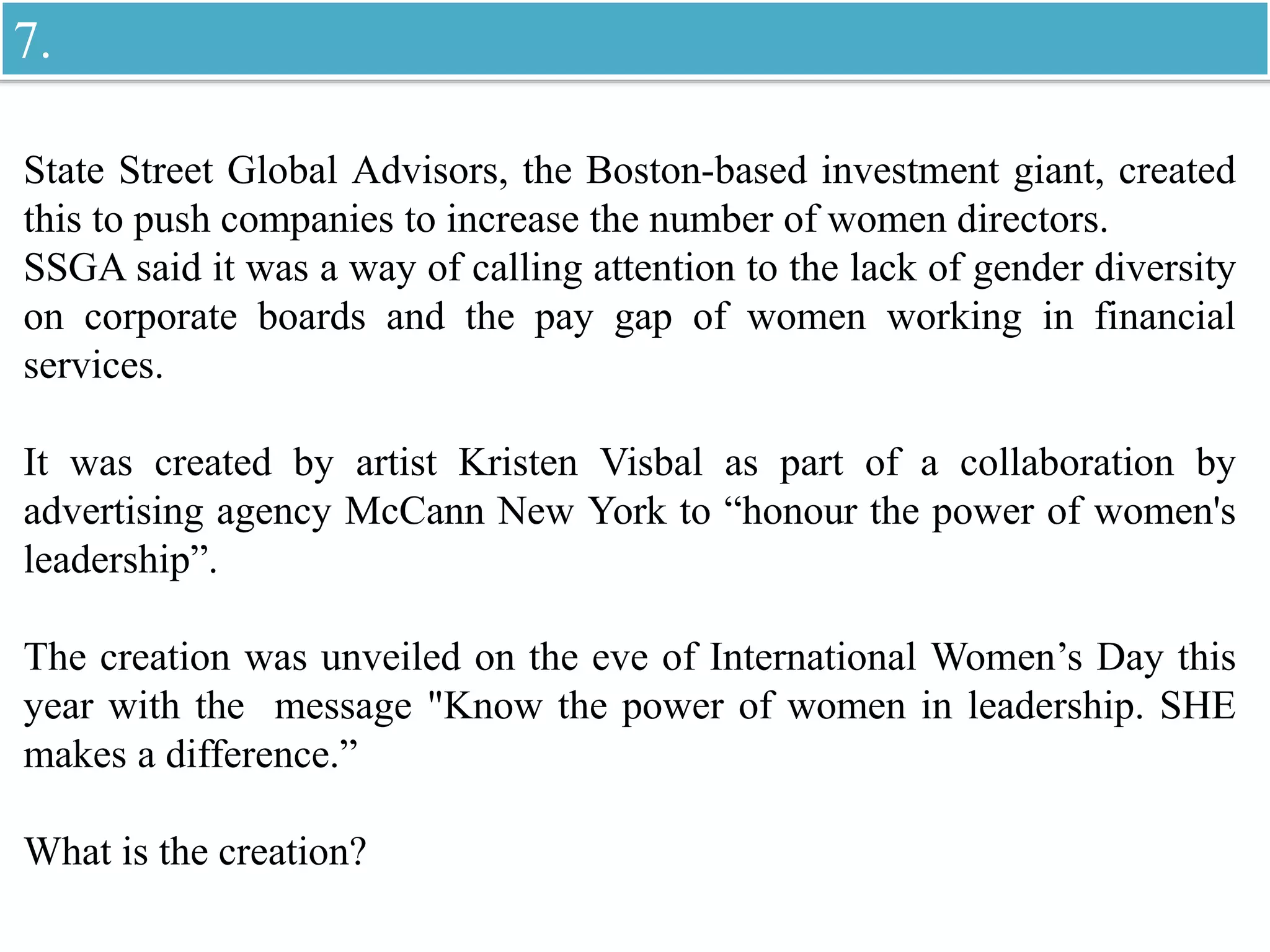 State Street Global Advisors, the Boston-based investment giant, created
this to push companies to increase the number of women directors.
SSGA said it was a way of calling attention to the lack of gender diversity
on corporate boards and the pay gap of women working in financial
services.
It was created by artist Kristen Visbal as part of a collaboration by
advertising agency McCann New York to “honour the power of women's
leadership”.
The creation was unveiled on the eve of International Women’s Day this
year with the message "Know the power of women in leadership. SHE
makes a difference.”
What is the creation?
7.
 