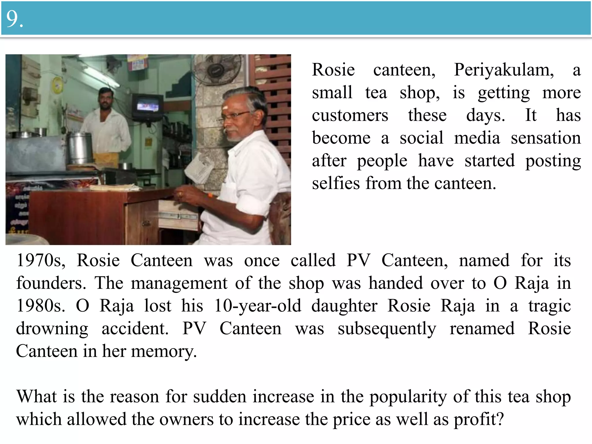 Rosie canteen, Periyakulam, a
small tea shop, is getting more
customers these days. It has
become a social media sensation
after people have started posting
selfies from the canteen.
1970s, Rosie Canteen was once called PV Canteen, named for its
founders. The management of the shop was handed over to O Raja in
1980s. O Raja lost his 10-year-old daughter Rosie Raja in a tragic
drowning accident. PV Canteen was subsequently renamed Rosie
Canteen in her memory.
What is the reason for sudden increase in the popularity of this tea shop
which allowed the owners to increase the price as well as profit?
9.
 