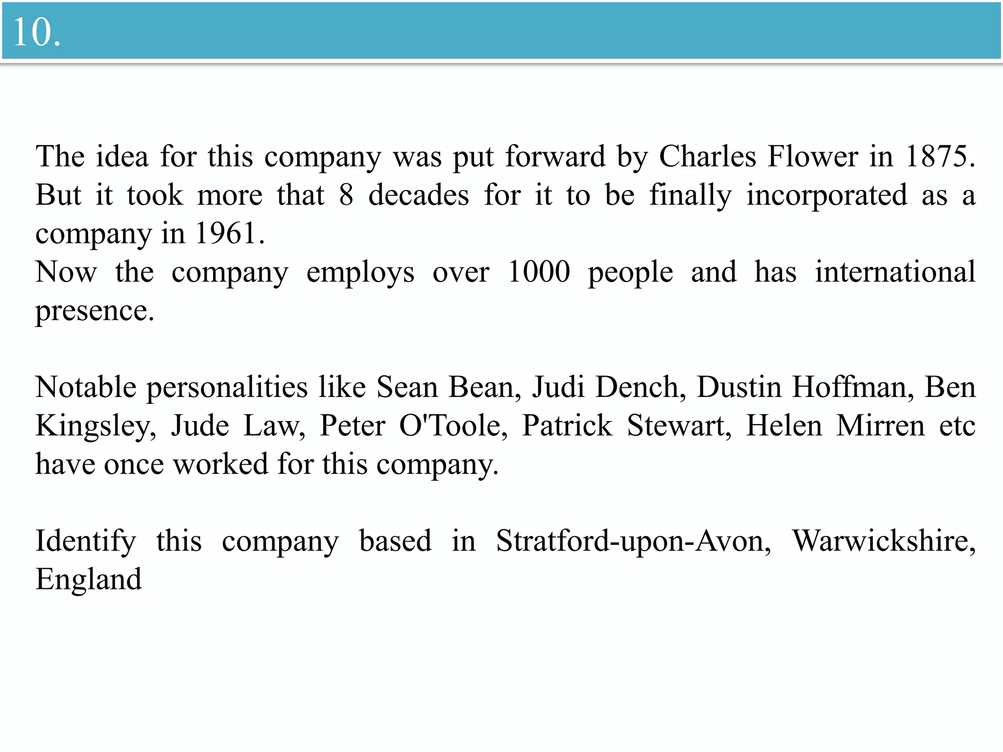 The idea for this company was put forward by Charles Flower in 1875.
But it took more that 8 decades for it to be finally incorporated as a
company in 1961.
Now the company employs over 1000 people and has international
presence.
Notable personalities like Sean Bean, Judi Dench, Dustin Hoffman, Ben
Kingsley, Jude Law, Peter O'Toole, Patrick Stewart, Helen Mirren etc
have once worked for this company.
Identify this company based in Stratford-upon-Avon, Warwickshire,
England
10.
 