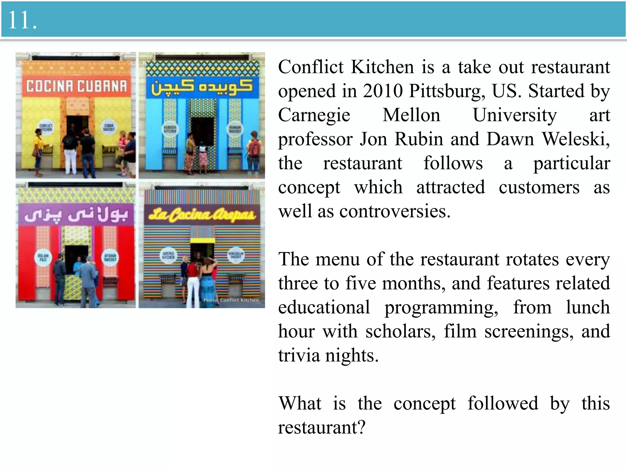 Conflict Kitchen is a take out restaurant
opened in 2010 Pittsburg, US. Started by
Carnegie Mellon University art
professor Jon Rubin and Dawn Weleski,
the restaurant follows a particular
concept which attracted customers as
well as controversies.
The menu of the restaurant rotates every
three to five months, and features related
educational programming, from lunch
hour with scholars, film screenings, and
trivia nights.
What is the concept followed by this
restaurant?
11.
 