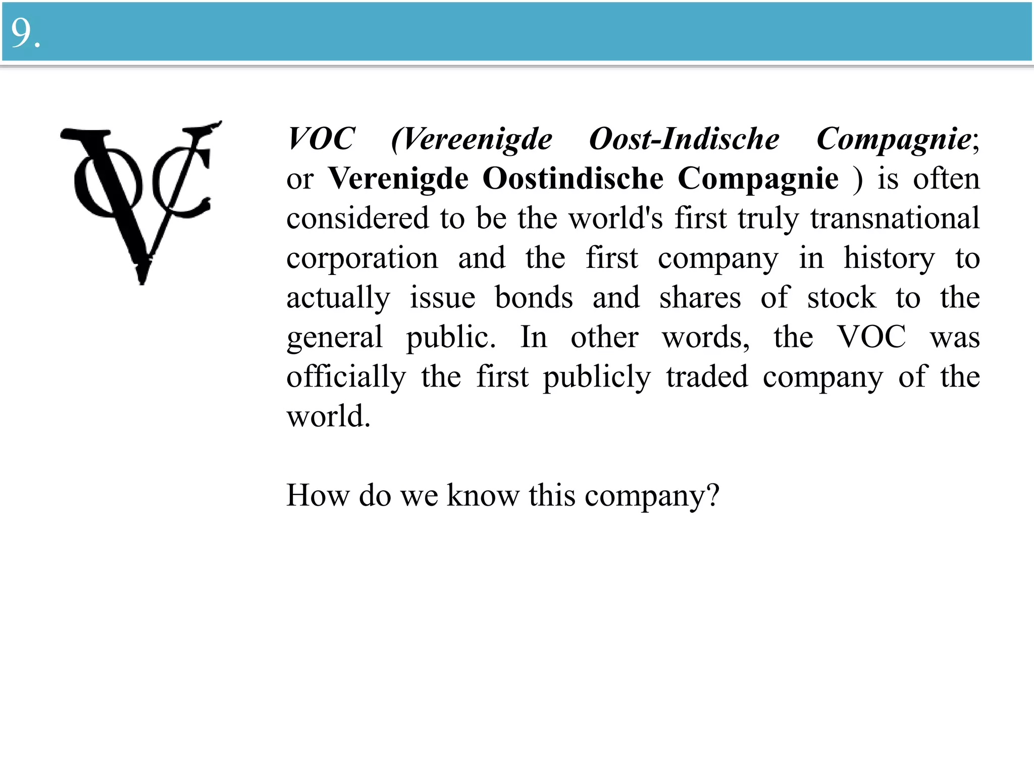 VOC (Vereenigde Oost-Indische Compagnie;
or Verenigde Oostindische Compagnie ) is often
considered to be the world's first truly transnational
corporation and the first company in history to
actually issue bonds and shares of stock to the
general public. In other words, the VOC was
officially the first publicly traded company of the
world.
How do we know this company?
9.
 